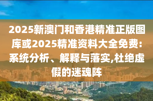 2025新澳门和香港精准正版图库或2025精准资料大全免费:系统分析、解释与落实,杜绝虚假的迷魂阵
