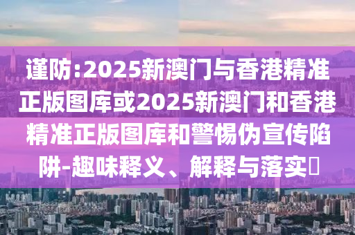 谨防:2025新澳门与香港精准正版图库或2025新澳门和香港精准正版图库和警惕伪宣传陷阱-趣味释义、解释与落实​