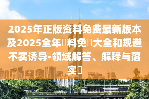 2025年正版资料免费最新版本及2025全年資料免費大全和规避不实诱导-领域解答、解释与落实​