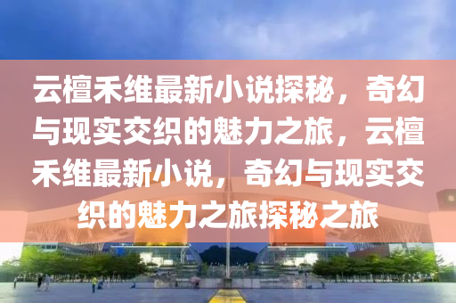 云檀禾维最新小说探秘，奇幻与现实交织的魅力之旅，云檀禾维最新小说，奇幻与现实交织的魅力之旅探秘之旅山东水清源环保科技有限公司