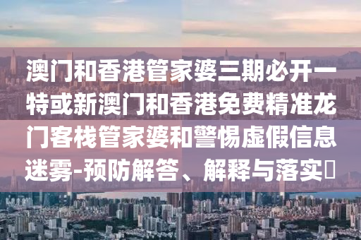 澳门和香港管家婆三期必开一特或新澳门和香港免费精准龙门客栈管家婆和警惕虚假信息迷雾-预防解答、解释与落实​