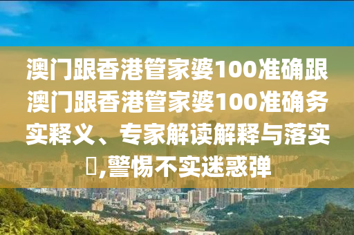 澳门跟香港管家婆100准确跟澳门跟香港管家婆100准确务实释义、专家解读解释与落实​,警惕不实迷惑弹