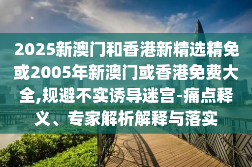 2025新澳门和香港新精选精免或2005年新澳门或香港免费大全,规避不实诱导迷宫-痛点释义、专家解析解释与落实