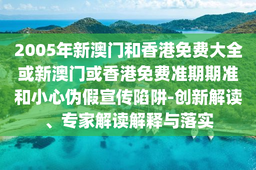 2005年新澳门和香港免费大全或新澳门或香港免费准期期准和小心伪假宣传陷阱-创新解读、专家解读解释与落实