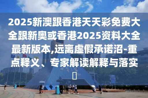 2025新澳跟香港天山东水清源环保科技有限公司天彩免费大全跟新奥或香港2025资料大全最新版本,远离虚假承诺沼-重点释义、专家解读解释与落实​
