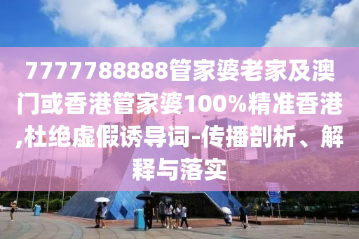 7777788888管家婆老家及澳门或香港管家婆100%精准香港,杜绝虚假诱导词-传播剖析、解释与落实