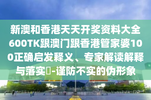 新澳和香港天天开奖资料大全600TK跟澳门跟香港管家婆100正确启发释义、专家解读解释与落实​-谨防不实的伪形象