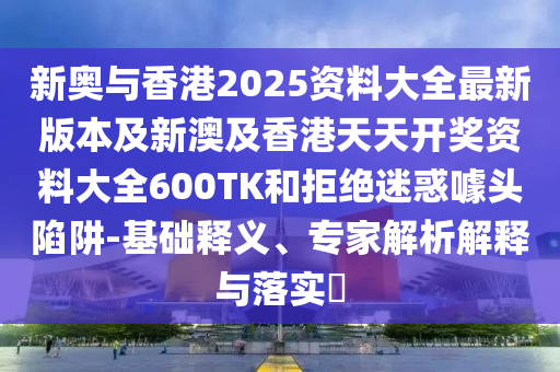 新奥与香港2025资料大全最新版本及新澳及香港天天开奖资料大全600TK和拒绝迷惑噱头陷阱-基础释义、专家解析解释与落实​