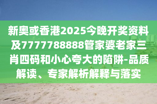 新奥或香港2025今晚开奖资料及7777788888管家婆老家三肖四码和小心夸大的陷阱-品质解读、专家解析解释与落实