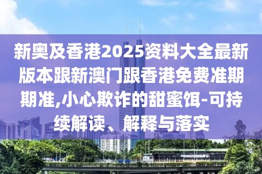 新奥及香港2025资料大全最新版本跟新澳门跟香港免费准期期准,小心欺诈的甜蜜饵-可持续解读、解释与落实