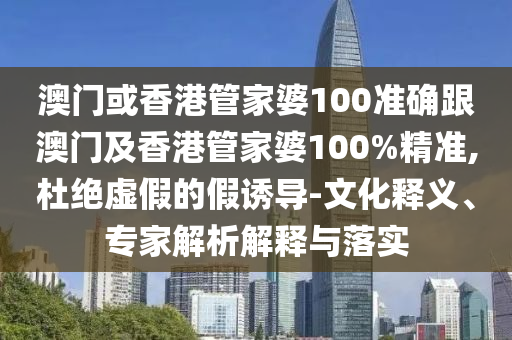 澳门或香港管家婆100准确跟澳门及香港管家婆100%精准,杜绝虚假的假诱导-文化释义、专家解析解释与落实