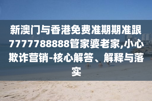 新澳门与香港免费准期期准跟7777788888管家婆老家,小心欺诈营销-核心解答、解释与落实