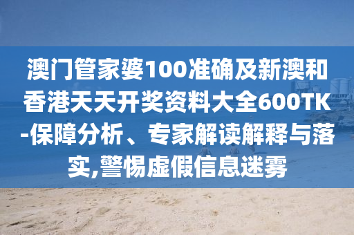 澳门管家婆100准确及新澳和香港天天开奖资料大全600TK-保障分析、专家解读解释与落实,警惕虚假信息迷雾