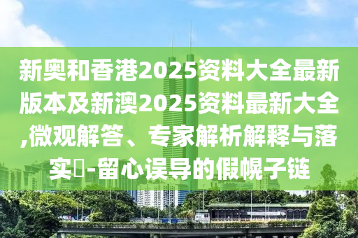 新奥和香港2025资料大全最新版本及新澳2025资料最新大全,微观解答、专家解析解释与落实​-留心误导的假幌子链