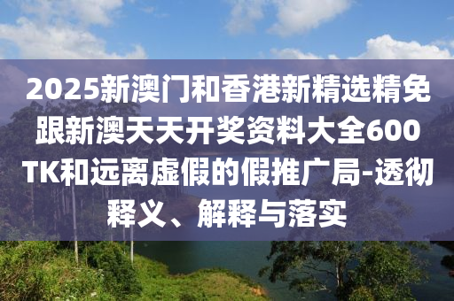 2025新澳门和香港新精选精免跟新澳天天开奖资料大全600TK和远离虚假的假推广局-透彻释义、解释与落实
