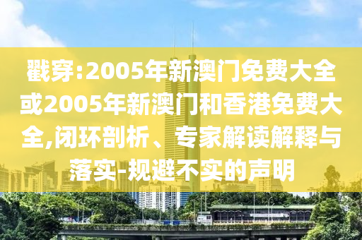 戳穿:2005年新澳门免费大全或2005年新澳门和香港免费大全,闭环剖析、专家解读解释与落实-规避不实的声明