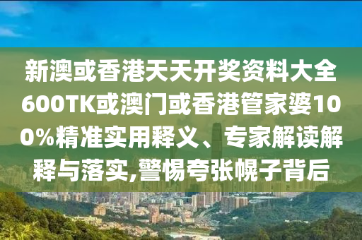 新澳或香港天天开奖资料大全600TK或澳门或香港管家婆100%精准实用释义、专家解读解释与落实,警惕夸张幌子背后