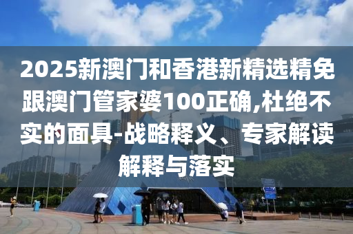 2025新澳门和香港新精选精免跟澳门管家婆100正确,杜绝不实的面具-战略释义、专家解读解释与落实