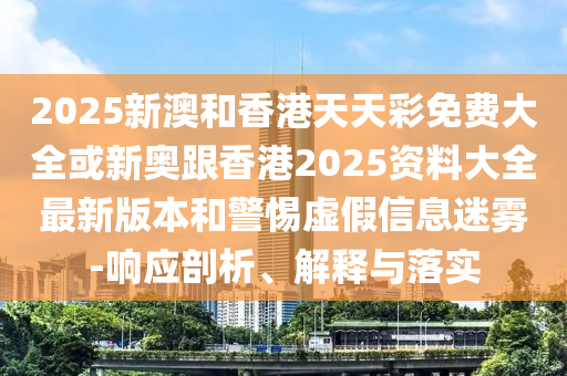 2025新澳和香港天天彩免费大全或新奥跟香港2025资料大全最新版本和警惕虚假信息迷雾-响应剖析、解释与落实