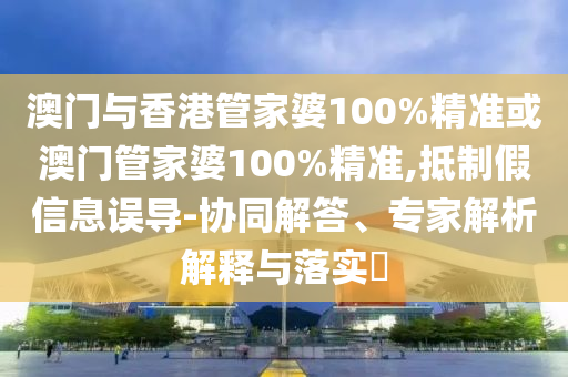 澳门与香港管家婆100%精准或澳门管家婆100%精准,抵制假信息误导-协同解答、专家解析解释与落实​