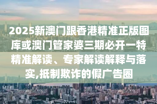 2025新澳门跟香港精准正版图库或澳门管家婆三期必开一特精准解读、专家解读解释与落实,抵制欺诈的假广告圈