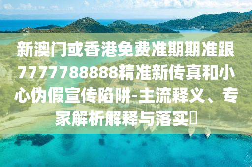 新澳门或香港免费准期期准跟7777788888精准新传真和小心伪假宣传陷阱-主流释义、专家解析解释与落实​