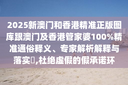 2025新澳门和香港精准正版图库跟澳门及香港管家婆100%精准通俗释义、专家解析解释与落实​,杜绝虚假的假承诺环