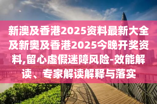 新澳及香港2025资料最新大全及新奥及香港2025今晚开奖资料,留心虚假迷障风险-效能解读、专家解读解释与落实