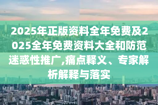 2025年正版资料全年免费及2025全年免费资料大全和防范迷惑性推广,痛点释义、专家解析解释与落实