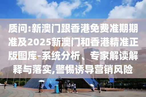 质问:新澳门跟香港免费准期期准及2025新澳门和香港精准正版图库-系统分析、专家解读解释与落实,警惕诱导营销风险