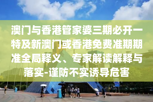 澳门与香港管家婆三期必开一特及新澳门或香港免费准期期准全局释义、专家解读解释与落实-谨防不实诱导危害