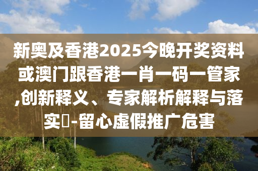 新奥及香港2025今晚开奖资料或澳门跟香港一肖一码一管家,创新释义、专家解析解释与落实​-留心虚假推广危害