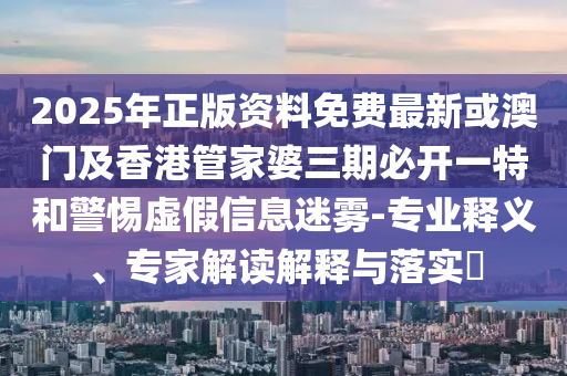 2025年正版资料免费最新或澳门及香港管家婆三期必开一特和警惕虚假信息迷雾-专业释义、专家解读解释与落实​