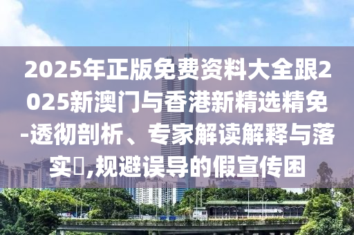 2025年正版免费资料大全跟2025新澳门与香港新精选精免-透彻剖析、专家解读解释与落实​,规避误导的假宣传困