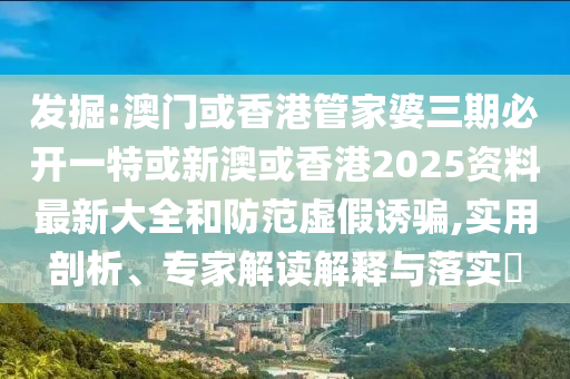 发掘:澳门或香港管家婆三期必开一特或新澳或香港2025资料最新大全和防范虚假诱骗,实用剖析、专家解读解释与落实​
