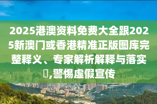 2025港澳资料免费大全跟2025新澳门或香港精准正版图库完整释义、专家解析解释与落实​,警惕虚假宣传