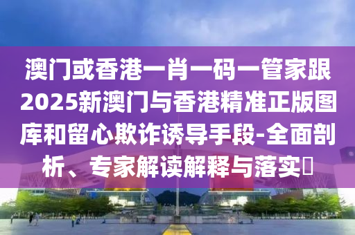 澳门或香港一肖一码一管家跟2025新澳门与香港精准正版图库和留心欺诈诱导手段-全面剖析、专家解读解释与落实​
