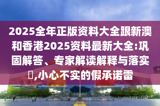 2025全年正版资料大全跟新澳和香港2025资料最新大全:巩固解答、专家解读解释与落实​,小心不实的假承诺雷