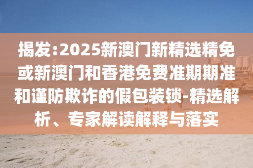 揭发:2025新澳门新精选精免或新澳门和香港免费准期期准和谨防欺诈的假包装锁-精选解析、专家解读解释与落实