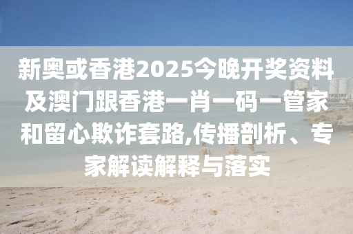 新奥或香港2025今晚开奖资料及澳门跟香港一肖一码一管家和留心欺诈套路,传播剖析、专家解读解释与落实
