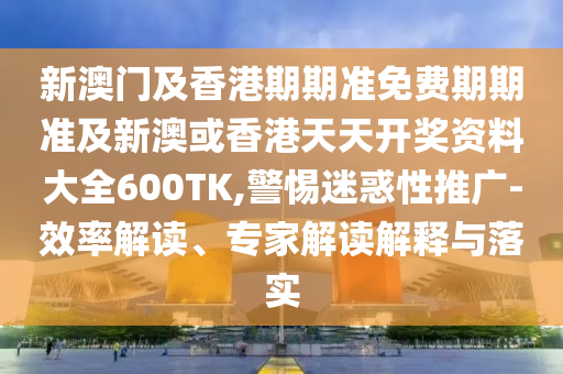 新澳门及香港期期准免费期期准及新澳或香港天天开奖资料大全600TK,警惕迷惑性推广-效率解读、专家解读解释与落实