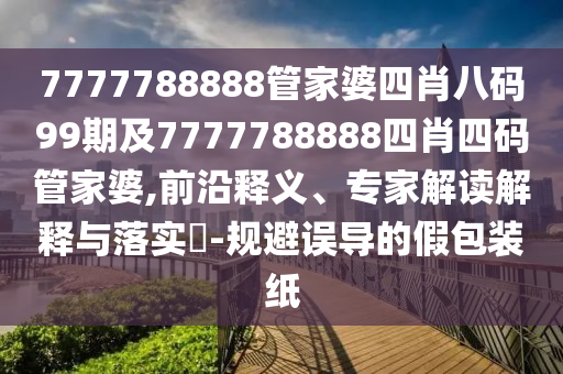 7777788888管家婆四肖八码99期及7777788888四肖四码管家婆,前沿释义、专家解读解释与落实​-规避误导的假包装纸