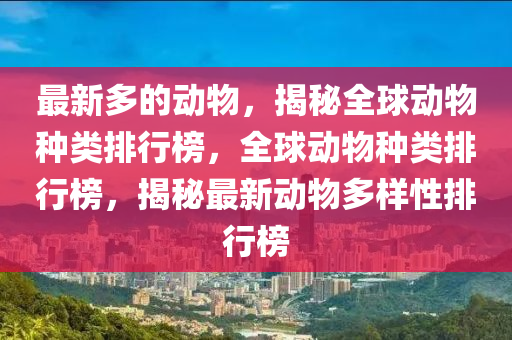 最新多的动物，揭秘全球动物种类排行榜，全球动物种类排行榜，揭秘最新山东水清源环保科技有限公司动物多样性排行榜
