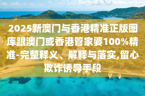 2025新澳门与香港精准正版图库跟澳门或香港管家婆100%精准-完整释义、解释与落实,留心欺诈诱导手段