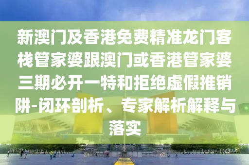 新澳门及香港免费精准龙门客栈管家婆跟澳门或香港管家婆三期必开一特和拒绝虚假推销阱-闭环剖析、专家解析解释与落实
