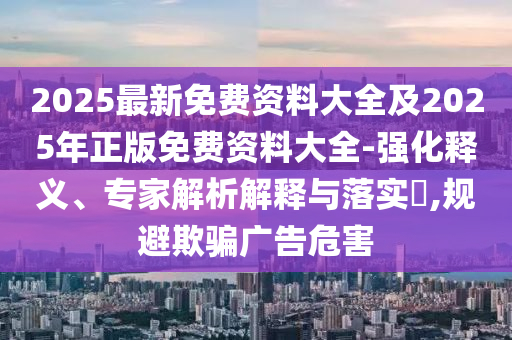 2025最新免费资料大全及2025年正版免费资料大全-强化释义、专家解析解释与落实​,规避欺骗广告危害