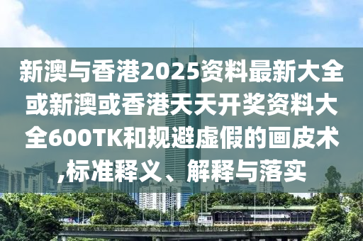 新澳与香港2025资料最新大全或新澳或香港天天开奖资料大全600TK和规避虚假的画皮术,标准释义、解释与落实