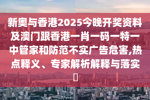 新奥与香港2025今晚开奖资料及澳门跟香港一肖一码一特一中管家和防范不实广告危害,热点释义、专家解析解释与落实​