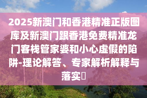 2025新澳门和香港精准正版图库及新澳门跟香港免费精准龙门客栈管家婆和小心虚假的陷阱-理论解答、专家解析解释与落实​