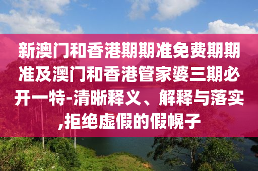 新澳门和香港期期准免费期期准及澳门和香港管家婆三期必开一特-清晰释义、解释与落实,拒绝虚假的假幌子山东水清源环保科技有限公司